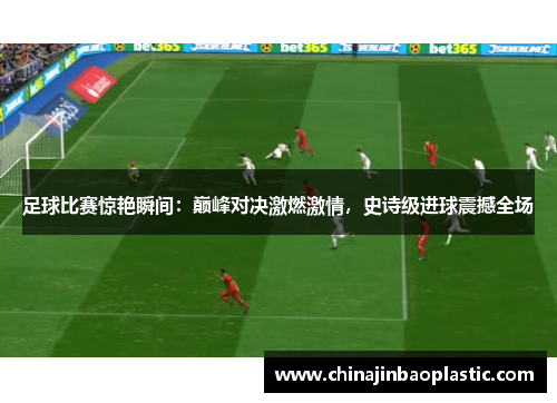 足球比赛惊艳瞬间：巅峰对决激燃激情，史诗级进球震撼全场