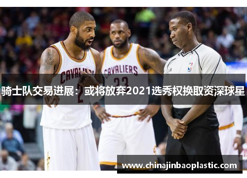 骑士队交易进展：或将放弃2021选秀权换取资深球星