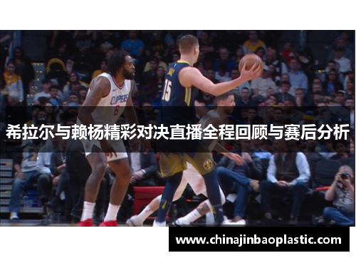 希拉尔与赖杨精彩对决直播全程回顾与赛后分析