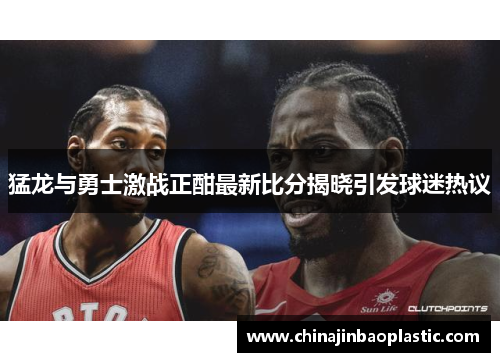 猛龙与勇士激战正酣最新比分揭晓引发球迷热议