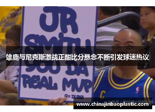 雄鹿与尼克斯激战正酣比分悬念不断引发球迷热议